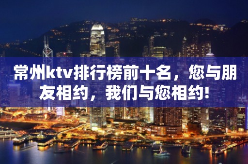 常州ktv排行榜前十名，您与朋友相约，我们与您相约!