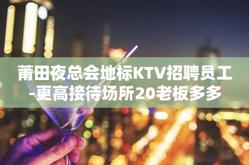 莆田夜总会地标KTV招聘员工-更高接待场所20老板多多