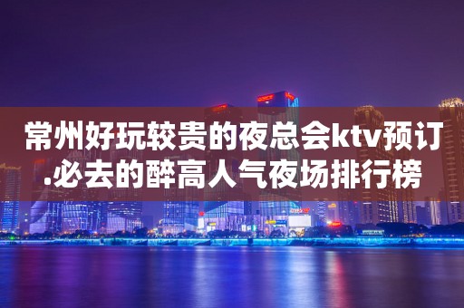 常州好玩较贵的夜总会ktv预订.必去的醉高人气夜场排行榜
