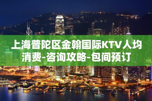 上海普陀区金翰国际KTV人均消费-咨询攻略-包间预订