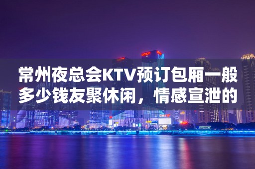 常州夜总会KTV预订包厢一般多少钱友聚休闲，情感宣泄的好去处！
