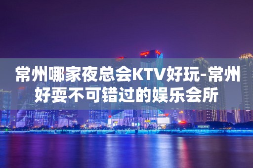 常州哪家夜总会KTV好玩-常州好耍不可错过的娱乐会所
