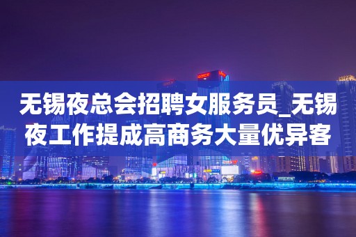 无锡夜总会招聘女服务员_无锡夜工作提成高商务大量优异客户逆水行舟