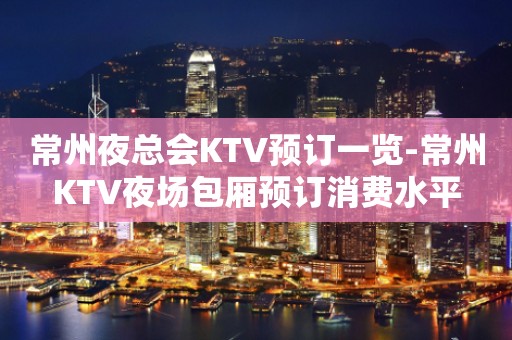 常州夜总会KTV预订一览-常州KTV夜场包厢预订消费水平