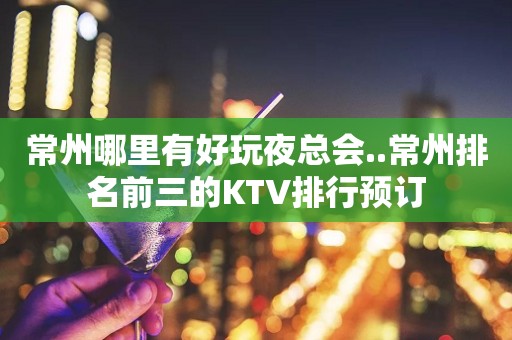 常州哪里有好玩夜总会..常州排名前三的KTV排行预订