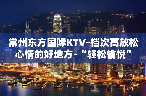 常州东方国际KTV-档次高放松心情的好地方-“轻松愉悦”