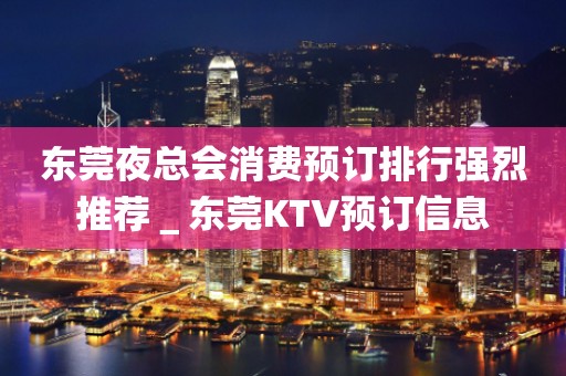 东莞夜总会消费预订排行强烈推荐＿东莞KTV预订信息