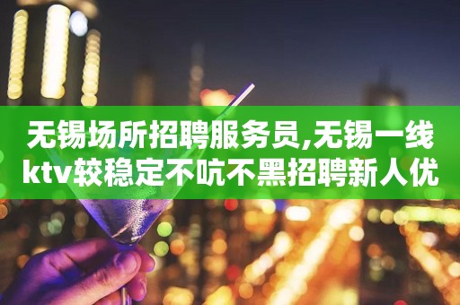 无锡场所招聘服务员,无锡一线ktv较稳定不吭不黑招聘新人优