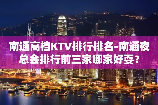 南通高档KTV排行排名-南通夜总会排行前三家哪家好耍？