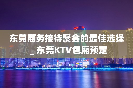 东莞商务接待聚会的最佳选择＿东莞KTV包厢预定