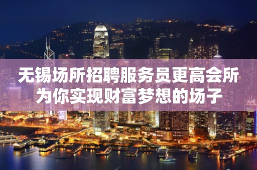 无锡场所招聘服务员更高会所为你实现财富梦想的场子