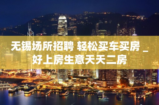 无锡场所招聘 轻松买车买房 _好上房生意天天二房
