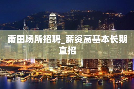 莆田场所招聘_薪资高基本长期直招