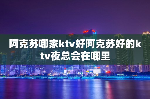 阿克苏哪家ktv好阿克苏好的ktv夜总会在哪里