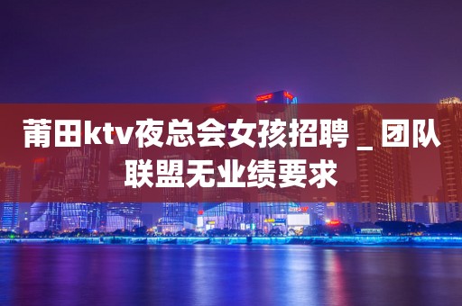莆田ktv夜总会女孩招聘＿团队联盟无业绩要求