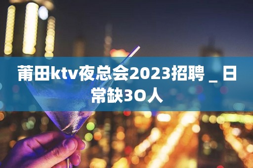 莆田ktv夜总会2023招聘＿日常缺3O人