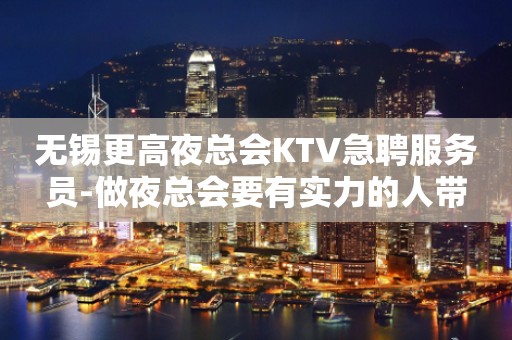 无锡更高夜总会KTV急聘服务员-做夜总会要有实力的人带