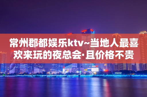 常州郡都娱乐ktv~当地人最喜欢来玩的夜总会·且价格不贵