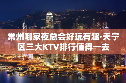 常州哪家夜总会好玩有趣·天宁区三大KTV排行值得一去