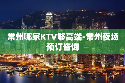 常州哪家KTV够高端-常州夜场预订咨询