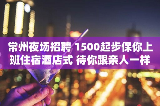 常州夜场招聘 1500起步保你上班住宿酒店式 待你跟亲人一样