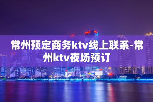 常州预定商务ktv线上联系-常州ktv夜场预订