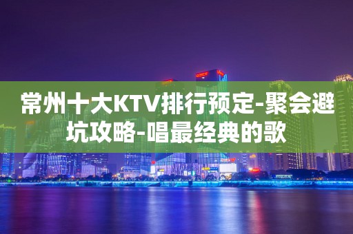 常州十大KTV排行预定-聚会避坑攻略-唱最经典的歌