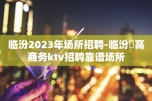 临汾2023年场所招聘-临汾樶高商务ktv招聘靠谱场所