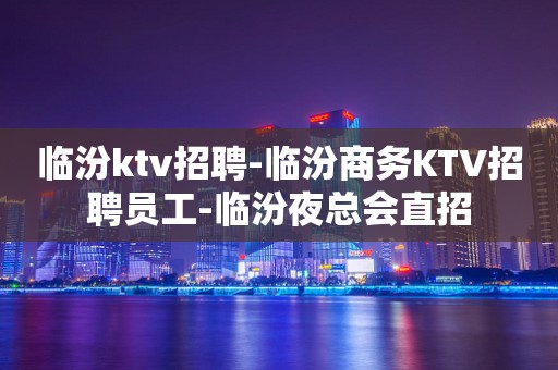 临汾ktv招聘-临汾商务KTV招聘员工-临汾夜总会直招