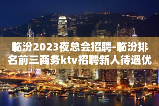 临汾2023夜总会招聘-临汾排名前三商务ktv招聘新人待遇优好