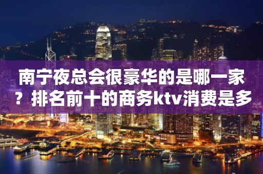 南宁夜总会很豪华的是哪一家？排名前十的商务ktv消费是多少？