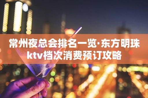 常州夜总会排名一览·东方明珠ktv档次消费预订攻略