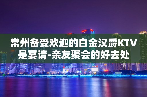 常州备受欢迎的白金汉爵KTV是宴请-亲友聚会的好去处