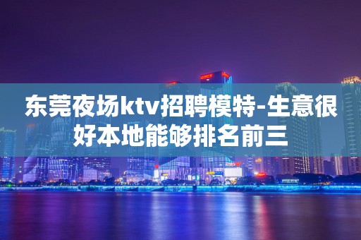东莞夜场ktv招聘模特-生意很好本地能够排名前三