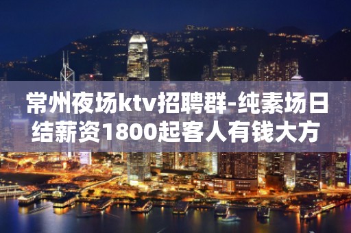 常州夜场ktv招聘群-纯素场日结薪资1800起客人有钱大方
