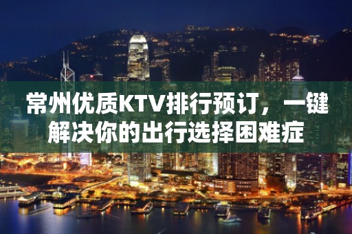 常州优质KTV排行预订，一键解决你的出行选择困难症