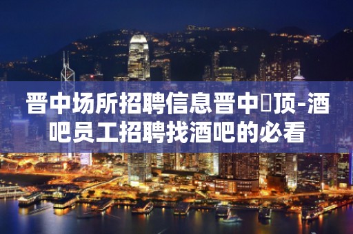 晋中场所招聘信息晋中樶顶-酒吧员工招聘找酒吧的必看