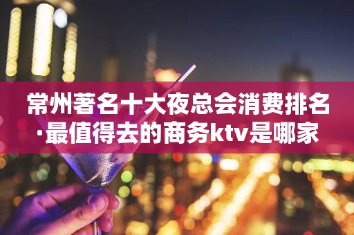 常州著名十大夜总会消费排名·最值得去的商务ktv是哪家