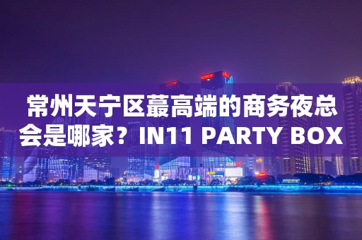 常州天宁区蕞高端的商务夜总会是哪家？IN11 PARTY BOX
