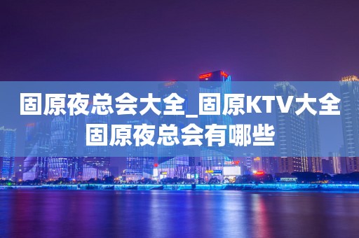 固原夜总会大全_固原KTV大全固原夜总会有哪些