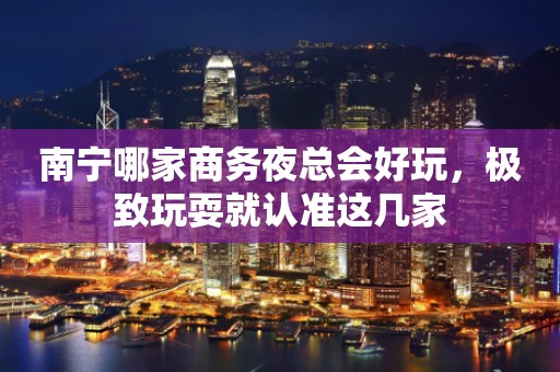 南宁哪家商务夜总会好玩，极致玩耍就认准这几家