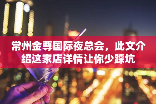 常州金尊国际夜总会，此文介绍这家店详情让你少踩坑