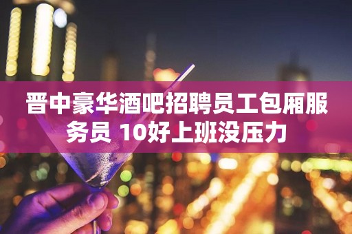 晋中豪华酒吧招聘员工包厢服务员 10好上班没压力