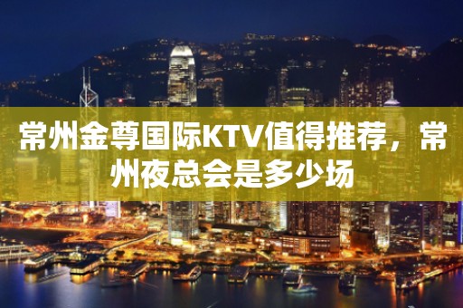 常州金尊国际KTV值得推荐，常州夜总会是多少场