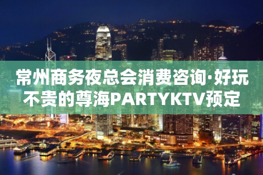 常州商务夜总会消费咨询·好玩不贵的尊海PARTYKTV预定