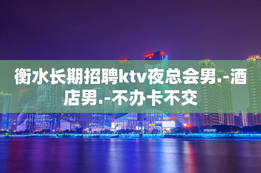衡水长期招聘ktv夜总会男.-酒店男.-不办卡不交
