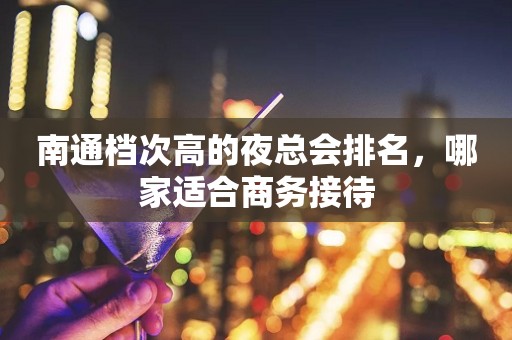 南通档次高的夜总会排名，哪家适合商务接待