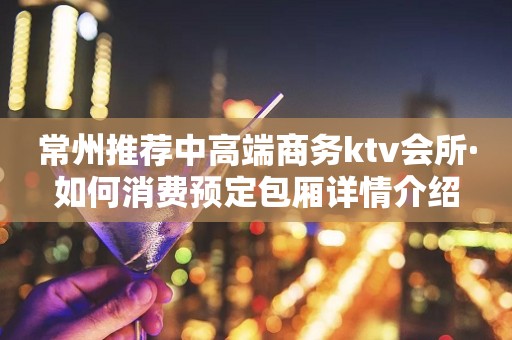 常州推荐中高端商务ktv会所·如何消费预定包厢详情介绍