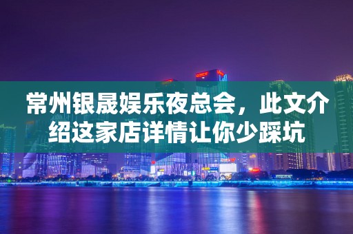 常州银晟娱乐夜总会，此文介绍这家店详情让你少踩坑