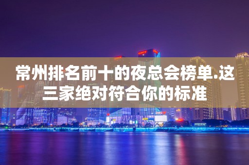 常州排名前十的夜总会榜单.这三家绝对符合你的标准
